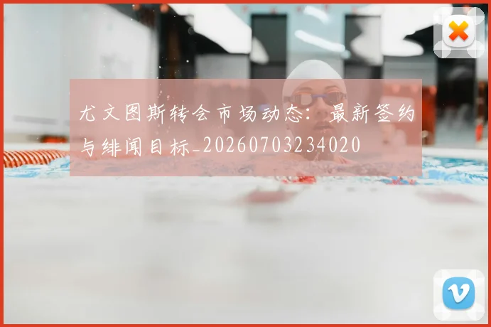 尤文图斯转会市场动态：最新签约与绯闻目标_20260703234020
