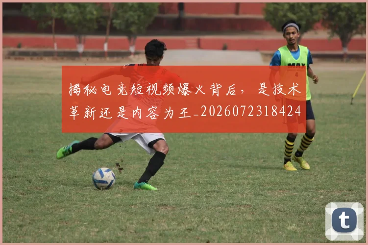 揭秘电竞短视频爆火背后,是技术革新还是内容为王_20260723184248