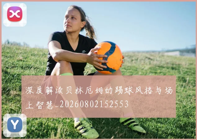 深度解读贝林厄姆的踢球风格与场上智慧_20260802152553