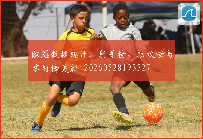 欧冠数据统计:射手榜、助攻榜与零封榜更新_20260528193327