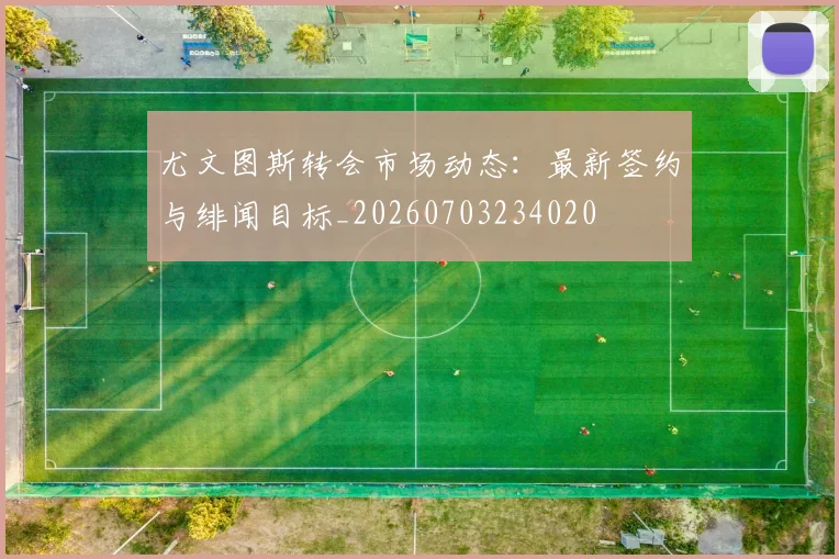尤文图斯转会市场动态：最新签约与绯闻目标_20260703234020