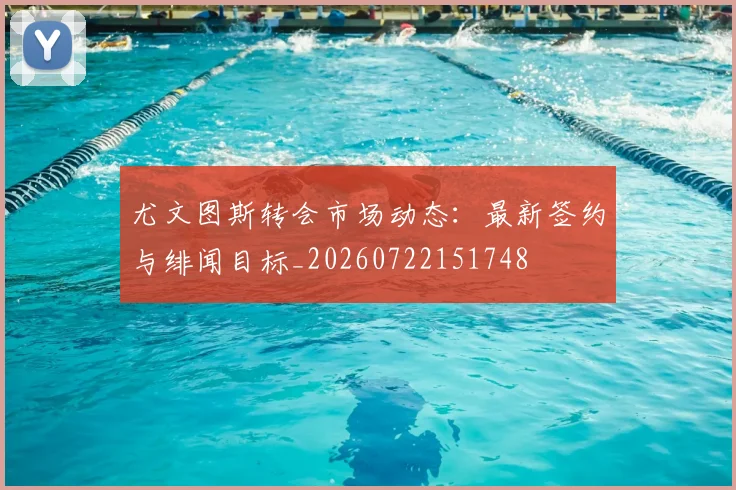 尤文图斯转会市场动态:最新签约与绯闻目标_20260722151748