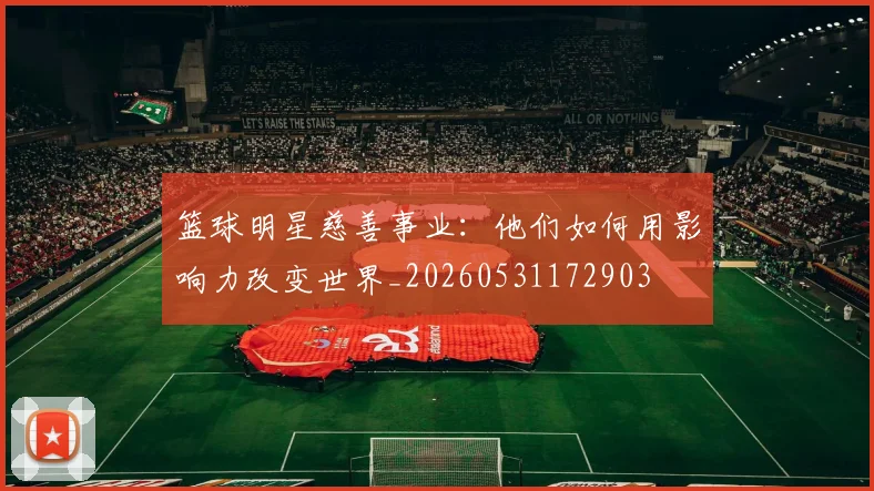 篮球明星慈善事业：他们如何用影响力改变世界_20260531172903