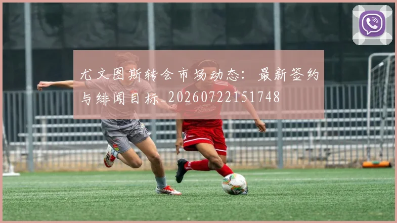尤文图斯转会市场动态:最新签约与绯闻目标_20260722151748