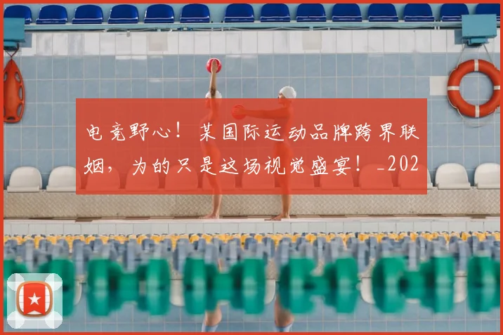 电竞野心！某国际运动品牌跨界联姻，为的只是这场视觉盛宴！_20260710003539_20260802163032