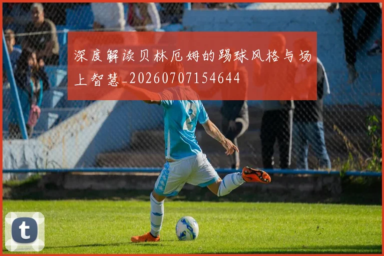 深度解读贝林厄姆的踢球风格与场上智慧_20260707154644
