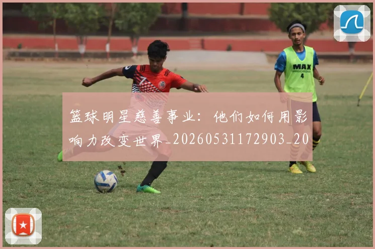 篮球明星慈善事业:他们如何用影响力改变世界_20260531172903_20260708200303_20260803140359